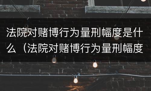 法院对赌博行为量刑幅度是什么（法院对赌博行为量刑幅度是什么规定）