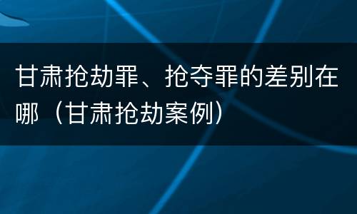 甘肃抢劫罪、抢夺罪的差别在哪（甘肃抢劫案例）