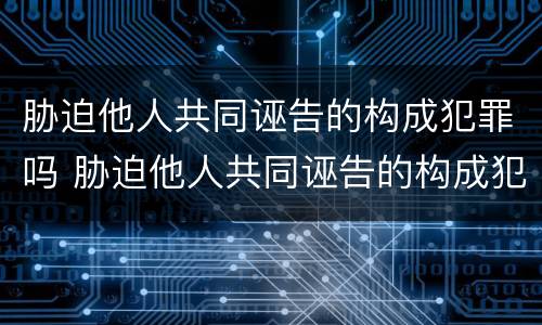 胁迫他人共同诬告的构成犯罪吗 胁迫他人共同诬告的构成犯罪吗判几年