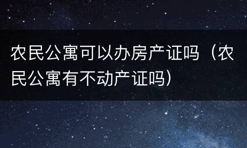农民公寓可以办房产证吗（农民公寓有不动产证吗）