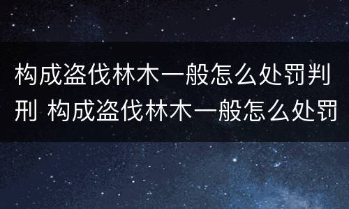 构成盗伐林木一般怎么处罚判刑 构成盗伐林木一般怎么处罚判刑的