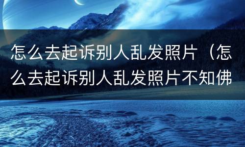 怎么去起诉别人乱发照片（怎么去起诉别人乱发照片不知佛是谁）