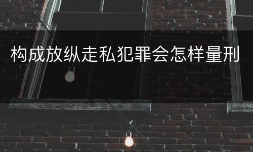 构成放纵走私犯罪会怎样量刑