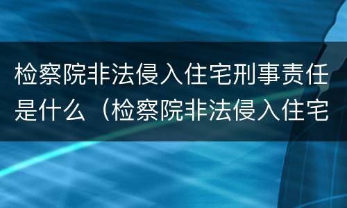 检察院非法侵入住宅刑事责任是什么（检察院非法侵入住宅刑事责任是什么意思）