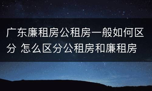 广东廉租房公租房一般如何区分 怎么区分公租房和廉租房