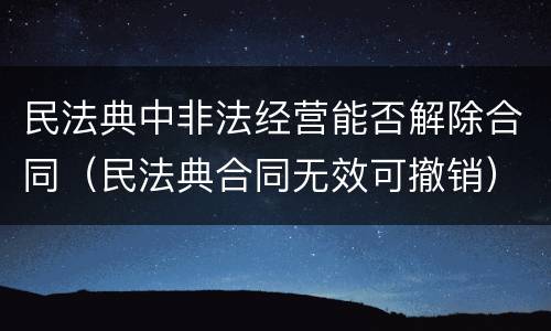 民法典中非法经营能否解除合同（民法典合同无效可撤销）