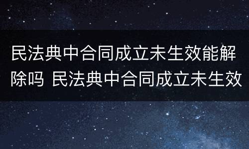民法典中合同成立未生效能解除吗 民法典中合同成立未生效能解除吗为什么