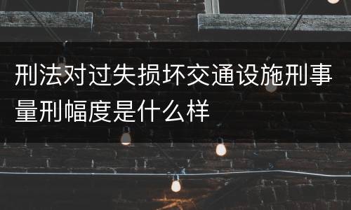刑法对过失损坏交通设施刑事量刑幅度是什么样
