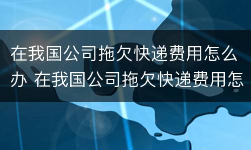 在我国公司拖欠快递费用怎么办 在我国公司拖欠快递费用怎么办理