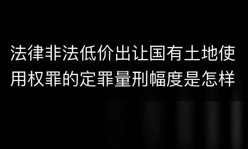 法律非法低价出让国有土地使用权罪的定罪量刑幅度是怎样的