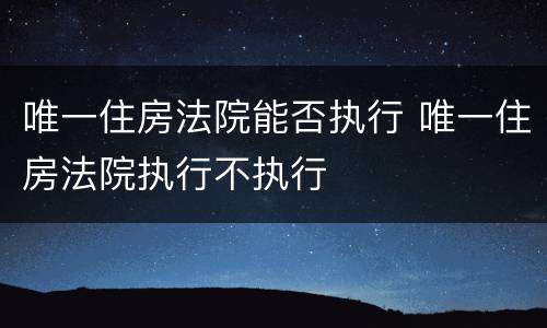 唯一住房法院能否执行 唯一住房法院执行不执行