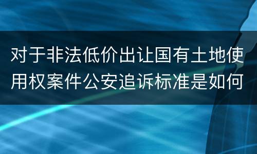 对于非法低价出让国有土地使用权案件公安追诉标准是如何规定
