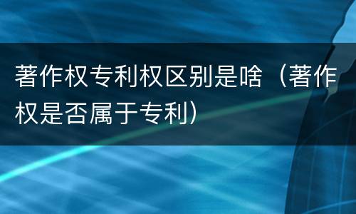 著作权专利权区别是啥（著作权是否属于专利）