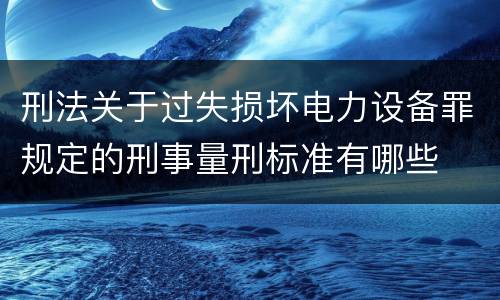 刑法关于过失损坏电力设备罪规定的刑事量刑标准有哪些