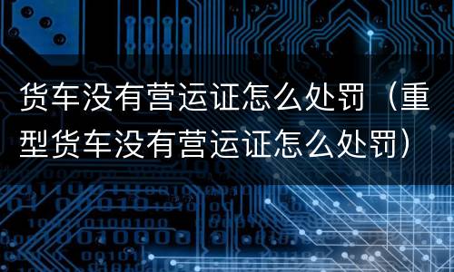 货车没有营运证怎么处罚（重型货车没有营运证怎么处罚）