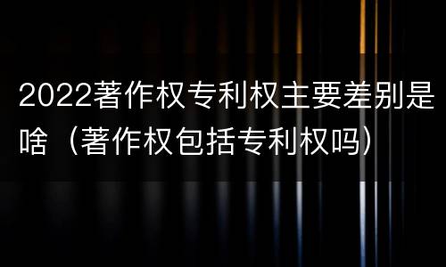 2022著作权专利权主要差别是啥（著作权包括专利权吗）