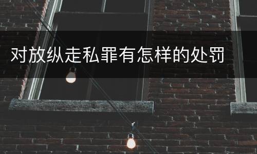 对放纵走私罪有怎样的处罚