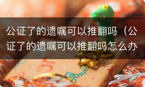 公证了的遗嘱可以推翻吗（公证了的遗嘱可以推翻吗怎么办）