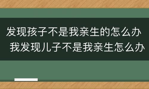 发现孩子不是我亲生的怎么办 我发现儿子不是我亲生怎么办