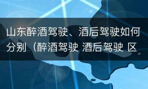 山东醉酒驾驶、酒后驾驶如何分别（醉酒驾驶 酒后驾驶 区别）