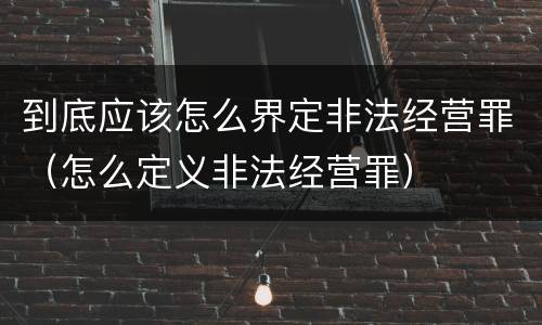 到底应该怎么界定非法经营罪（怎么定义非法经营罪）