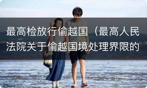 最高检放行偷越国（最高人民法院关于偷越国境处理界限的复函）