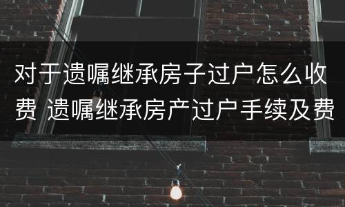 对于遗嘱继承房子过户怎么收费 遗嘱继承房产过户手续及费用