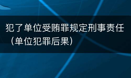 犯了单位受贿罪规定刑事责任（单位犯罪后果）