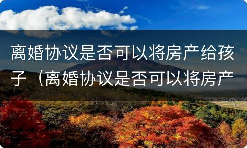离婚协议是否可以将房产给孩子（离婚协议是否可以将房产给孩子使用）