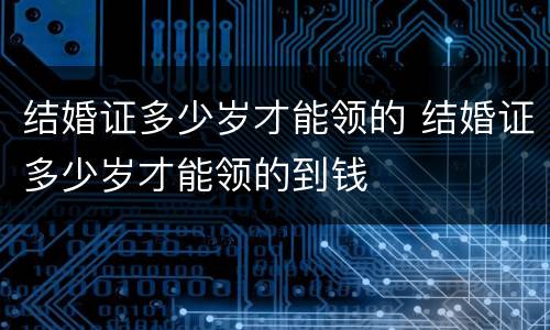 结婚证多少岁才能领的 结婚证多少岁才能领的到钱