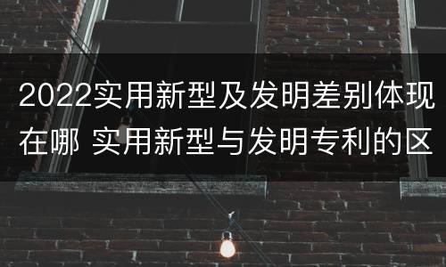 2022实用新型及发明差别体现在哪 实用新型与发明专利的区别有哪些