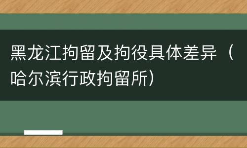 黑龙江拘留及拘役具体差异（哈尔滨行政拘留所）