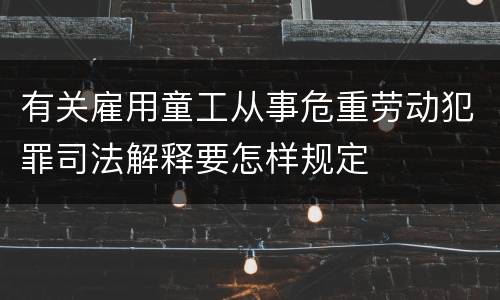 有关雇用童工从事危重劳动犯罪司法解释要怎样规定