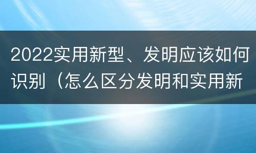 2022实用新型、发明应该如何识别（怎么区分发明和实用新型）