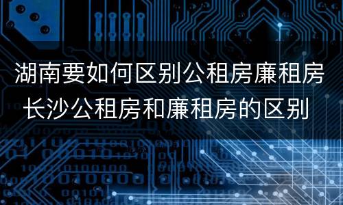 湖南要如何区别公租房廉租房 长沙公租房和廉租房的区别