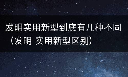 发明实用新型到底有几种不同（发明 实用新型区别）