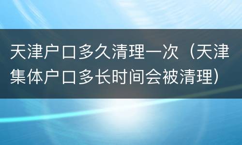 天津户口多久清理一次（天津集体户口多长时间会被清理）