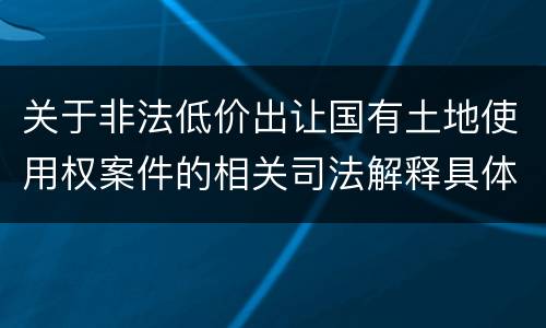 关于非法低价出让国有土地使用权案件的相关司法解释具体有哪些重要规定