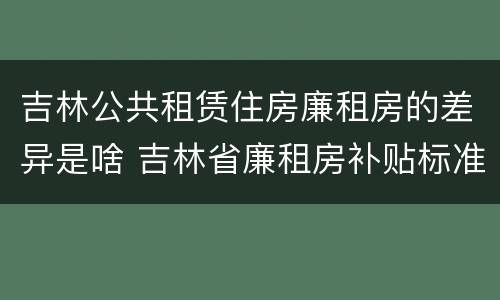 吉林公共租赁住房廉租房的差异是啥 吉林省廉租房补贴标准