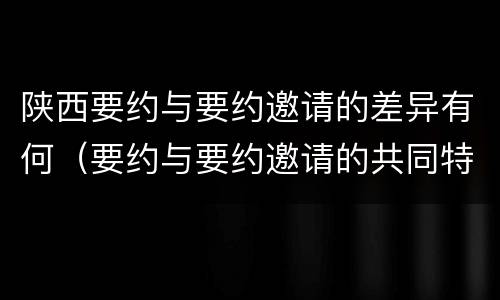 陕西要约与要约邀请的差异有何（要约与要约邀请的共同特征）