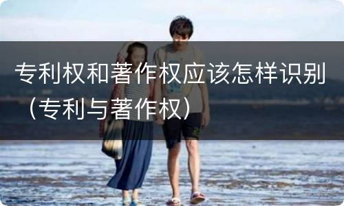 专利权和著作权应该怎样识别（专利与著作权）