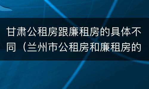 甘肃公租房跟廉租房的具体不同（兰州市公租房和廉租房的区别）
