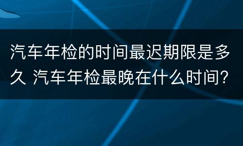 汽车年检的时间最迟期限是多久 汽车年检最晚在什么时间?