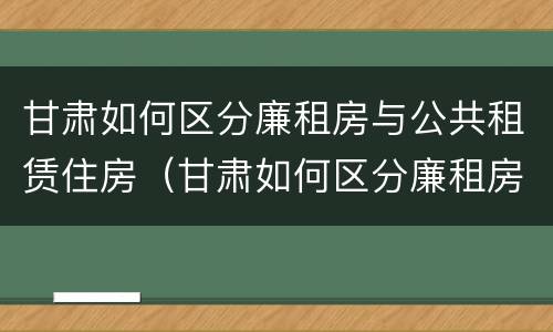 甘肃如何区分廉租房与公共租赁住房（甘肃如何区分廉租房与公共租赁住房呢）