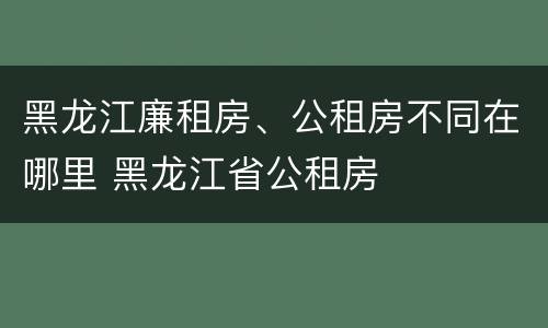 黑龙江廉租房、公租房不同在哪里 黑龙江省公租房