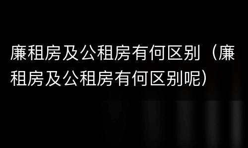 廉租房及公租房有何区别（廉租房及公租房有何区别呢）
