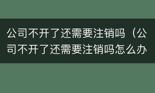 公司不开了还需要注销吗（公司不开了还需要注销吗怎么办）