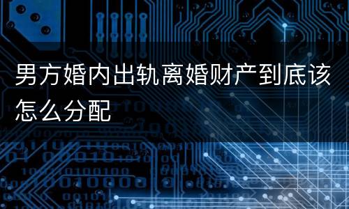 男方婚内出轨离婚财产到底该怎么分配