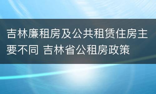 吉林廉租房及公共租赁住房主要不同 吉林省公租房政策