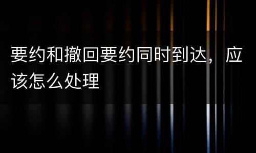 要约和撤回要约同时到达，应该怎么处理